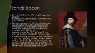  SirFrancis Bacon, 1561-1626, was an
  English
  philosopher, statesman, scientist, jurist,
  and author.
 Bacon was one of the leading figures
  in natural philosophy and scientific
  methodology during the transition
  from the Renaissance to the early
  modern era. He was a
  lawyer, member of Parliament, and
  part of Queen Elizabeth I’s Counsel.
 He wrote on questions of law, affairs of
  state and religion, and contemporary
  politics, but he also published texts in
  which he speculated conceptions of
  society. Bacon questioned ethics even
  in his works on natural philosophy.
 