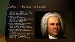  Johann Sebastian Bach was
  born on March 21st, 1685. He
  died on July 28th, 1750.
 Bach studied
  Lutheranism, Latin and
  Greek, Arithmetic, History, Geo
  graphy, and German
  poetry, and more.
 Bach received his first organ
  lessons after his father
  died, and he and his brother
  were adopted by an organist.
 Born in Germany, most of
  Bach’s music was composed
  in Leipzig.
 His most famous music includes
  Toccata And Fugue In D
  Minor, Air On A G String, and
  Jesu, Joy Of Man's Desiring.
 