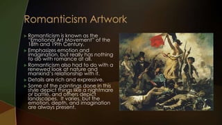  Romanticism    is known as the
  “Emotional Art Movement” of the
  18th and 19th Century.
 Emphasizes emotion and
  imagination, but really has nothing
  to do with romance at all.
 Romanticism also had to do with a
  renewed look at nature and
  mankind’s relationship with it.
 Details are rich and expressive.
 Some of the paintings done in this
  style depict things like a nightmare
  or battle, and others depict
  landscapes. It varies, but the
  emotion, depth, and imagination
  are always present.
 