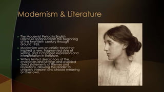    The Modernist Period in English
    Literature spanned from the beginning
    of the twentieth century through
    around 1965.
   Modernism was an artistic trend that
    inspired a new, fragmented style of
    writing, and it changed expression and
    interpretation in literature.
   Writers limited descriptions of the
    characters and settings and avoided
    direct statements of themes and
    resolutions, allowing the reader to
    uniquely interpret and choose meaning
    on their own.
 