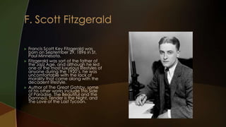    Francis Scott Key Fitzgerald was
    born on September 29, 1896 in St.
    Paul Minnesota.
   Fitzgerald was sort of the father of
    the Jazz Age, and although he led
    one of the most luxurious lifestyles of
    anyone during the 1920’s, he was
    uncomfortable with the lack of
    morality that came along with the
    decadent lifestyle.
   Author of The Great Gatsby, some
    of his other works include This Side
    of Paradise, The Beautiful and the
    Damned, Tender is the Night, and
    The Love of the Last Tycoon.
 