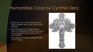    Drawn by me, with a clicky pencil
    from a dollar store, and a fine point
    ink pen.
   The drawing is my interpretation
    and a culmination of the things that
    I have experienced during Intro to
    Humanities.
   The original image is approximately
    18” in height.
 