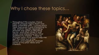    Throughout this course, I have
    tried to choose topics that I was
    fairly unfamiliar with. I chose each
    topic because it was interesting to
    me, and/or visually appealing.
    Artwork was often a deciding
    factor, and often times it was
    simply one interesting fact that
    sparked my interest. I tried to
    choose topics that would help me
    get the most out of the
    course, and hopefully change
    some of my prior views and
    interests.
 
