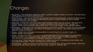    Visual Arts – The materials utilized by artists, content, subject matter, and form. We also have
    photography and motion pictures now.
   Performance – Venues for Performing Arts are much more elaborate, women perform just as
    much as men now, and today we are able to reach a wider audience due to easier
    methods of travel, such as flight.
   Literature – I think that we have many more female writers now, of course. We also have
    fiction novels, which…novels I don’t believe existed at all until after the “novelty” of
    poetry, which was eventually expanded upon, to include longer, more detailed stories.
   Philosophy – Philosophy has changed perhaps more than anything. Today you have people
    that believe in Creationism, and others that believe in Evolution. And both evoke sort of a
    different code of conduct.
   History - History has changed immeasurably, in everything from women’s rights, to
    politics, trade, and religion.
   Music – For the most part, a lot of our musical instruments have changed, as well as the
    manor in which we compose music. Music is also able to reach a wider audience
    now, thanks to the inventions of satellites, television, and radio.
   Architecture – These are the changes that I dislike the most! In building homes today, we
    basically build boxes. There’s not nearly as much detail.
   Technology – Today we have machinery that can build cars, among other things. We have
    hundreds of electronic devices, wrist watches, cable TV, internet, etc.
 