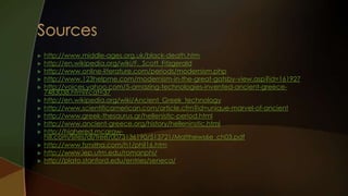    http://www.middle-ages.org.uk/black-death.htm
   http://en.wikipedia.org/wiki/F._Scott_Fitzgerald
   http://www.online-literature.com/periods/modernism.php
   http://www.123helpme.com/modernism-in-the-great-gatsby-view.asp?id=161927
   http://voices.yahoo.com/5-amazing-technologies-invented-ancient-greece-
    7483038.html?cat=37
   http://en.wikipedia.org/wiki/Ancient_Greek_technology
   http://www.scientificamerican.com/article.cfm?id=unique-marvel-of-ancient
   http://www.greek-thesaurus.gr/hellenistic-period.html
   http://www.ancient-greece.org/history/helleninstic.html
   http://highered.mcgraw-
    hill.com/sites/dl/free/0073136190/513721/Matthews6e_ch03.pdf
   http://www.fsmitha.com/h1/phil16.htm
   http://www.iep.utm.edu/romanphi/
   http://plato.stanford.edu/entries/seneca/
 