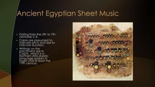    Dating from the 5th to 7th
    centuries C.E.
   Colors are presumed to
    indicate pitch and size to
    indicate duration.
   Writings on the
    parchment are in
    Coptic, which is a
    Northern Afro-Asiatic
    language spoken in
    Egypt until at least the
    17th century.
 