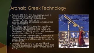  Around 150 B.C., the Greeks invented a
  device that could function as a
  calculator, calendar, and a sort of
  primitive global positioning
  system, capable of helping someone find
  their destination.
 They also invented a vending machine
  contraption to dispense holy water. A
  person could deposit a coin, receive a
  fixed amount of holy water, and the owner
  would later collect the money.
 Excavations at Olympus and Athens have
  revealed extensive plumbing systems for
  baths, showers, and fountains as well as for
  personal use.
 Hero of Alexandria, an ancient Greek
  inventor, designed a hydraulic system that
  would automatically open temple doors in
  100 B.C.
 