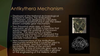  Displayed  at the National Archaeological
  Museum in Athens, the Antikythera
  mechanism, was designed to calculate
  astronomical positions and it uses the oldest
  known complex gear mechanism.
 Two thousand years ago, a Greek
  mechanic set out to build a machine that
  would model the workings of the known
  Universe. The result was a complex
  clockwork mechanism that displayed the
  motions of the Sun, Moon and planets on
  precisely marked dials.
 New interpretations of the Antikythera
  Mechanism reveal that it could be used to
  predict eclipses, and that it had a dial
  recording the dates of the ancient
  Olympiads. A box of intricate gear work, the
  Antikythera mechanism provides a glimpse
  at the engineering of the Hellenic world.
 