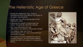    During the Hellenistic Age, Greece
    transformed from introverted city-states to
    an open cosmopolitan.
   Greek was the official language of the
    Hellenistic world.
   Following the death of Alexander the
    Great, his generals ruled the empire.
   The most influential city was
    Alexandria, founded by Alexander himself.
   The Hellenic Age was one of
    extravagance in art, and a love of luxury
    and riotous excess.
   The Battle of Actium marked the end of
    Ancient Greece, and the entire Hellenic
    world fell victim to a series of conquests by
    Rome.
 