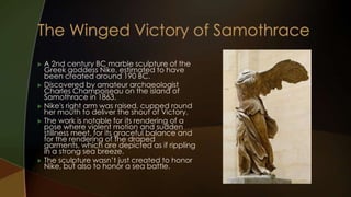  A 2nd century BC marble sculpture of the
  Greek goddess Nike, estimated to have
  been created around 190 BC.
 Discovered by amateur archaeologist
  Charles Champoiseau on the island of
  Samothrace in 1863.
 Nike's right arm was raised, cupped round
  her mouth to deliver the shout of Victory.
 The work is notable for its rendering of a
  pose where violent motion and sudden
  stillness meet, for its graceful balance and
  for the rendering of the draped
  garments, which are depicted as if rippling
  in a strong sea breeze.
 The sculpture wasn’t just created to honor
  Nike, but also to honor a sea battle.
 