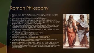    Roman men didn’t start studying Philosophy until around 200
    BC.
   Women were not allowed to study Philosophy.
   Cicero stood up for voting and representative government.
   Seneca’s philosophical ideas played a big part in the revival of
    Stoicism during the Renaissance period.
   Plotinus had a lot of influence on the Emperor Julian, who tried
    unsuccessfully to return the Roman empire to a philosophical
    version of Paganism, against the tide of Christianity.
   Most Roman philosophy mimicked that of the Greeks, but was
    translated to Latin.
   The three basic types of philosophy were
    Materialism, Pluralism, and Atomism.
   Materialists believed that the world was created of
    matter, even if imperceptibly small, plus the void.
   Pluralists believed that there is more than one basic element
    from which everything is composed.
   Atomists believed that we see objects because a film of atoms
    drops off the surface of the objects we see, and that color is
    produced by the position of these atoms. Early atomists thought
    perceptions exist "by convention," while atoms and the void
    exist by reality.
 
