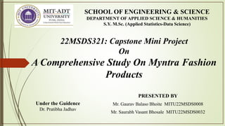 PRESENTED BY
Mr. Gaurav Balaso Bhoite MITU22MSDS0008
Mr. Saurabh Vasant Bhosale MITU22MSDS0032
SCHOOL OF ENGINEERING & SCIENCE
DEPARTMENT OF APPLIED SCIENCE & HUMANITIES
S.Y. M.Sc. (Applied Statistics-Data Science)
Under the Guidence
Dr. Pratibha Jadhav
22MSDS321: Capstone Mini Project
On
A Comprehensive Study On Myntra Fashion
Products
 