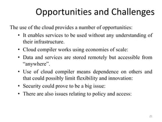 Opportunities and Challenges
The use of the cloud provides a number of opportunities:
• It enables services to be used without any understanding of
their infrastructure.
• Cloud compiler works using economies of scale:
• Data and services are stored remotely but accessible from
“anywhere”.
• Use of cloud compiler means dependence on others and
that could possibly limit flexibility and innovation:
• Security could prove to be a big issue:
• There are also issues relating to policy and access:
21
 