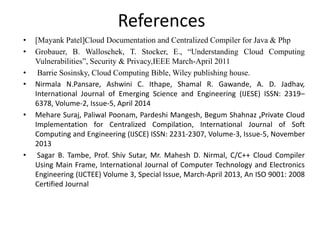 References
• [Mayank Patel]Cloud Documentation and Centralized Compiler for Java & Php
• Grobauer, B. Walloschek, T. Stocker, E., “Understanding Cloud Computing
Vulnerabilities”, Security & Privacy,IEEE March-April 2011
• Barrie Sosinsky, Cloud Computing Bible, Wiley publishing house.
• Nirmala N.Pansare, Ashwini C. Ithape, Shamal R. Gawande, A. D. Jadhav,
International Journal of Emerging Science and Engineering (IJESE) ISSN: 2319–
6378, Volume-2, Issue-5, April 2014
• Mehare Suraj, Paliwal Poonam, Pardeshi Mangesh, Begum Shahnaz ,Private Cloud
Implementation for Centralized Compilation, International Journal of Soft
Computing and Engineering (IJSCE) ISSN: 2231-2307, Volume-3, Issue-5, November
2013
• Sagar B. Tambe, Prof. Shiv Sutar, Mr. Mahesh D. Nirmal, C/C++ Cloud Compiler
Using Main Frame, International Journal of Computer Technology and Electronics
Engineering (IJCTEE) Volume 3, Special Issue, March-April 2013, An ISO 9001: 2008
Certified Journal
 