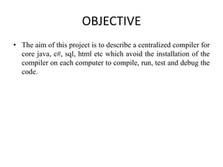 OBJECTIVE
• The aim of this project is to describe a centralized compiler for
core java, c#, sql, html etc which avoid the installation of the
compiler on each computer to compile, run, test and debug the
code.
 