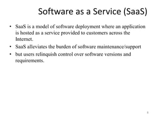 Software as a Service (SaaS)
• SaaS is a model of software deployment where an application
is hosted as a service provided to customers across the
Internet.
• SaaS alleviates the burden of software maintenance/support
• but users relinquish control over software versions and
requirements.
8
 