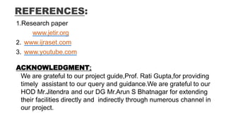 REFERENCES:
1.Research paper
www.jetir.org
2. www.ijraset.com
3. www.youtube.com
ACKNOWLEDGMENT:
We are grateful to our project guide,Prof. Rati Gupta,for providing
timely assistant to our query and guidance.We are grateful to our
HOD Mr.Jitendra and our DG Mr.Arun S Bhatnagar for extending
their facilities directly and indirectly through numerous channel in
our project.
 