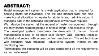 ABSTRACT:
Hostel management system is a web application that is created for
booking hostel for individuals. This will limit manual work and also
make hostel allocation so easier for students and administrators. It
manages data in the database and retrieves it whenever required.
We design the system at the request of hostel management through
this they cannot required people to handle things and calculate things.
The developed system overcomes the drawback of manual hostel
management it said to be more user friendly, GUI oriented, reliable,
efficient and secure with access control mechanism. The old technique
with limitation have impacted educational system. Hence we are
developing one.
Technologies like bootstrap will be used considering all the requirements
as per hostel need .
 