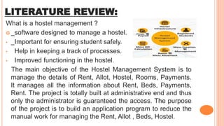 LITERATURE REVIEW:
What is a hostel management ?
 software designed to manage a hostel.
• Important for ensuring student safely.
• Help in keeping a track of processes.
• Improved functioning in the hostel.
The main objective of the Hostel Management System is to
manage the details of Rent, Allot, Hostel, Rooms, Payments.
It manages all the information about Rent, Beds, Payments,
Rent. The project is totally built at administrative end and thus
only the administrator is guaranteed the access. The purpose
of the project is to build an application program to reduce the
manual work for managing the Rent, Allot , Beds, Hostel.
 