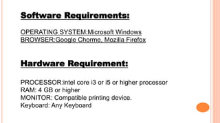 Software Requirements:
OPERATING SYSTEM:Microsoft Windows
BROWSER:Google Chorme, Mozilla Firefox
Hardware Requirement:
PROCESSOR:intel core i3 or i5 or higher processor
RAM: 4 GB or higher
MONITOR: Compatible printing device.
Keyboard: Any Keyboard
 
