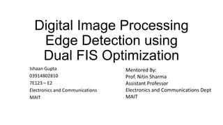Digital Image Processing
Edge Detection using
Dual FIS Optimization
Ishaan Gupta
03914802810
7E123 – E2
Electronics and Communications
MAIT
Mentored By:
Prof. Nitin Sharma
Assistant Professor
Electronics and Communications Dept
MAIT
 
