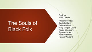 The Souls of
Black Folk
Book by:
WEB DuBois
Presentation by:
Danielle Card,
Selena Dillard,
Mary-Morgan Dixon,
Fouad Elsenbary,
Ryanne Jackson,
Rashad Smalls,
Ronnie Woolard
 