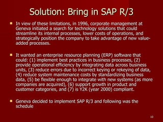 Solution: Bring in SAP R/3 In view of these limitations, in 1996, corporate management at Geneva initiated a search for technology solutions that could streamline its internal processes, lower costs of operations, and strategically position the company to take advantage of new value-added processes.  It wanted an enterprise resource planning (ERP) software that could: (1) implement best practices in business processes, (2) provide operational efficiency by integrating data across business units, (3) reduce errors due to incorrect keying or rekeying of data, (4) reduce system maintenance costs by standardizing business data, (5) be flexible enough to integrate with new systems (as more companies are acquired), (6) support growth in product and customer categories, and (7) is Y2K (year 2000) compliant. Geneva decided to implement SAP R/3 and following was the schedule 