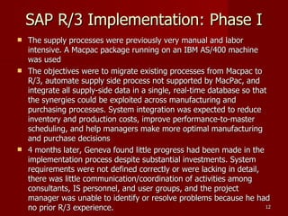 SAP R/3 Implementation: Phase I The supply processes were previously very manual and labor intensive. A Macpac package running on an IBM AS/400 machine was used The objectives were to migrate existing processes from Macpac to R/3, automate supply side process not supported by MacPac, and integrate all supply-side data in a single, real-time database so that the synergies could be exploited across manufacturing and purchasing processes. System integration was expected to reduce inventory and production costs, improve performance-to-master scheduling, and help managers make more optimal manufacturing and purchase decisions 4 months later, Geneva found little progress had been made in the implementation process despite substantial investments. System requirements were not defined correctly or were lacking in detail, there was little communication/coordination of activities among consultants, IS personnel, and user groups, and the project manager was unable to identify or resolve problems because he had no prior R/3 experience. 