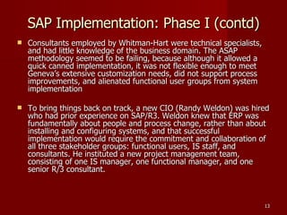 SAP Implementation: Phase I (contd)‏ Consultants employed by Whitman-Hart were technical specialists, and had little knowledge of the business domain. The ASAP methodology seemed to be failing, because although it allowed a quick canned implementation, it was not flexible enough to meet Geneva’s extensive customization needs, did not support process improvements, and alienated functional user groups from system implementation To bring things back on track, a new CIO (Randy Weldon) was hired who had prior experience on SAP/R3. Weldon knew that ERP was fundamentally about people and process change, rather than about installing and configuring systems, and that successful implementation would require the commitment and collaboration of all three stakeholder groups: functional users, IS staff, and consultants. He instituted a new project management team, consisting of one IS manager, one functional manager, and one senior R/3 consultant. 