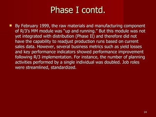 Phase I contd. By February 1999, the raw materials and manufacturing component of R/3’s MM module was “up and running.” But this module was not yet integrated with distribution (Phase II) and therefore did not have the capability to readjust production runs based on current sales data. However, several business metrics such as yield losses and key performance indicators showed performance improvement following R/3 implementation. For instance, the number of planning activities performed by a single individual was doubled. Job roles were streamlined, standardized. 
