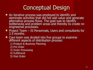Conceptual Design An iterative process was employed to identify and eleminate activities that did not add value and generate alternative process flows. The goal was to identify bottlenecks and problem areas and thereby to create re-engineered processes. Project Team – IS Personnals, Users and consultants for 2.5 months. Core team was divided into five groups to examine different aspects of distribution process: 1) Product & Business Planning  2) Pre Order  3) Order Processing 4) Fulfillment  5) Post Order 