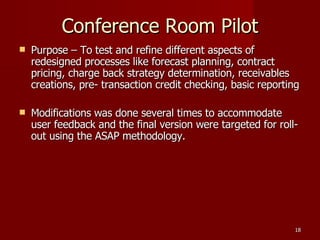 Conference Room Pilot Purpose – To test and refine different aspects of redesigned processes like forecast planning, contract pricing, charge back strategy determination, receivables creations, pre- transaction credit checking, basic reporting Modifications was done several times to accommodate user feedback and the final version were targeted for roll-out using the ASAP methodology. 