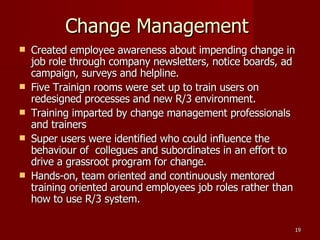 Change Management  Created employee awareness about impending change in job role through company newsletters, notice boards, ad campaign, surveys and helpline.  Five Trainign rooms were set up to train users on redesigned processes and new R/3 environment. Training imparted by change management professionals and trainers Super users were identified who could influence the behaviour of  collegues and subordinates in an effort to drive a grassroot program for change. Hands-on, team oriented and continuously mentored training oriented around employees job roles rather than how to use R/3 system. 