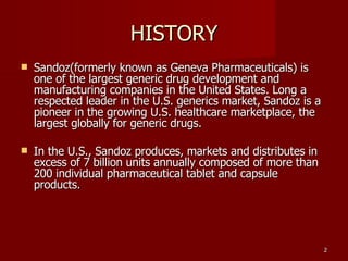 HISTORY Sandoz(formerly known as Geneva Pharmaceuticals) is one of the largest generic drug development and manufacturing companies in the United States. Long a respected leader in the U.S. generics market, Sandoz is a pioneer in the growing U.S. healthcare marketplace, the largest globally for generic drugs. In the U.S., Sandoz produces, markets and distributes in excess of 7 billion units annually composed of more than 200 individual pharmaceutical tablet and capsule products.  