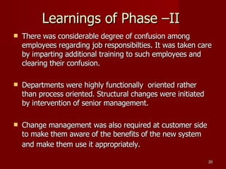 Learnings of Phase –II  There was considerable degree of confusion among employees regarding job responsibilties. It was taken care by imparting additional training to such employees and clearing their confusion. Departments were highly functionally  oriented rather than process oriented. Structural changes were initiated by intervention of senior management. Change management was also required at customer side to make them aware of the benefits of the new system and make them use it appropriately.   