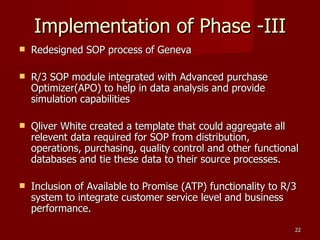 Implementation of Phase -III Redesigned SOP process of Geneva R/3 SOP module integrated with Advanced purchase Optimizer(APO) to help in data analysis and provide simulation capabilities Qliver White created a template that could aggregate all relevent data required for SOP from distribution, operations, purchasing, quality control and other functional databases and tie these data to their source processes. Inclusion of Available to Promise (ATP) functionality to R/3 system to integrate customer service level and business performance. 