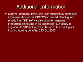 Additional Information Geneva Pharmaceuticals, Inc., has successfully completed implementation of the ORTEMS advanced planning and scheduling (APS) software solution for managing production scheduling in its Broomfield, CO facility to augment its SAP R/3 implementation to fast-track plant-floor scheduling benefits. ( 23 Oct 2000)‏ 