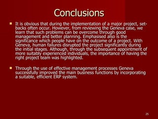Conclusions It is obvious that during the implementation of a major project, set-backs often occur. However, from reviewing the Geneva case, we learn that such problems can be overcome through good management and better planning. Emphasised also is the significance which people have on the outcome of a project. With Geneva, human failures disrupted the project significantly during the initial stages. Although, through the subsequent appointment of more suitably experienced individuals, the importance of having the right project team was highlighted. Through the use of effective management processes Geneva successfully improved the main business functions by incorporating a suitable, efficient ERP system. 