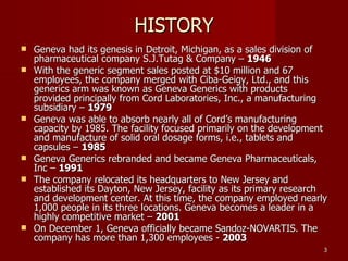 HISTORY Geneva had its genesis in Detroit, Michigan, as a sales division of pharmaceutical company S.J.Tutag & Company –  1946 With the generic segment sales posted at $10 million and 67 employees, the company merged with Ciba-Geigy, Ltd., and this generics arm was known as Geneva Generics with products provided principally from Cord Laboratories, Inc., a manufacturing subsidiary –  1979 Geneva was able to absorb nearly all of Cord’s manufacturing capacity by 1985. The facility focused primarily on the development and manufacture of solid oral dosage forms, i.e., tablets and capsules –  1985 Geneva Generics rebranded and became Geneva Pharmaceuticals, Inc –  1991 The company relocated its headquarters to New Jersey and established its Dayton, New Jersey, facility as its primary research and development center. At this time, the company employed nearly 1,000 people in its three locations. Geneva becomes a leader in a highly competitive market –  2001 On December 1, Geneva officially became Sandoz-NOVARTIS. The company has more than 1,300 employees -  2003 