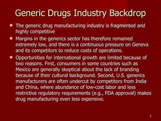 Generic Drugs Industry Backdrop The generic drug manufacturing industry is fragmented and highly competitive Margins in the generics sector has therefore remained extremely low, and there is a continuous pressure on Geneva and its competitors to reduce costs of operations. Opportunities for international growth are limited because of two reasons. First, consumers in some countries such as Mexico are generally skeptical about the lack of branding because of their cultural background. Second, U.S. generics manufacturers are often undercut by competitors from India and China, where abundance of low-cost labor and less restrictive regulatory requirements (e.g., FDA approval) makes drug manufacturing even less expensive. 