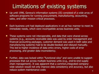 Limitations of existing systems Up until 1996, Geneva’s information systems (IS) consisted of a wide array of software programs for running procurement, manufacturing, accounting, sales, and other mission critical processes. Each business unit had deployed applications in an ad hoc manner to meet its immediate needs, which were incompatible across business units. These systems were not interoperable, and data that were shared across systems (e.g., accounts receivable data was used by order management and financial accounting packages, customer demand was used in both sales and manufacturing systems) had to be double-booked and rekeyed manually. This led to higher incidence of data entry errors, higher costs of error processing, and greater data inconsistency. Further, data was locked within “functional silos” and were unable to support processes that cut across multiple business units (e.g., end-to-end supply chain management). It was apparent that a common,integrated company-wide solution would not only improve data consistency and accuracy, but also reduce system maintenance costs 