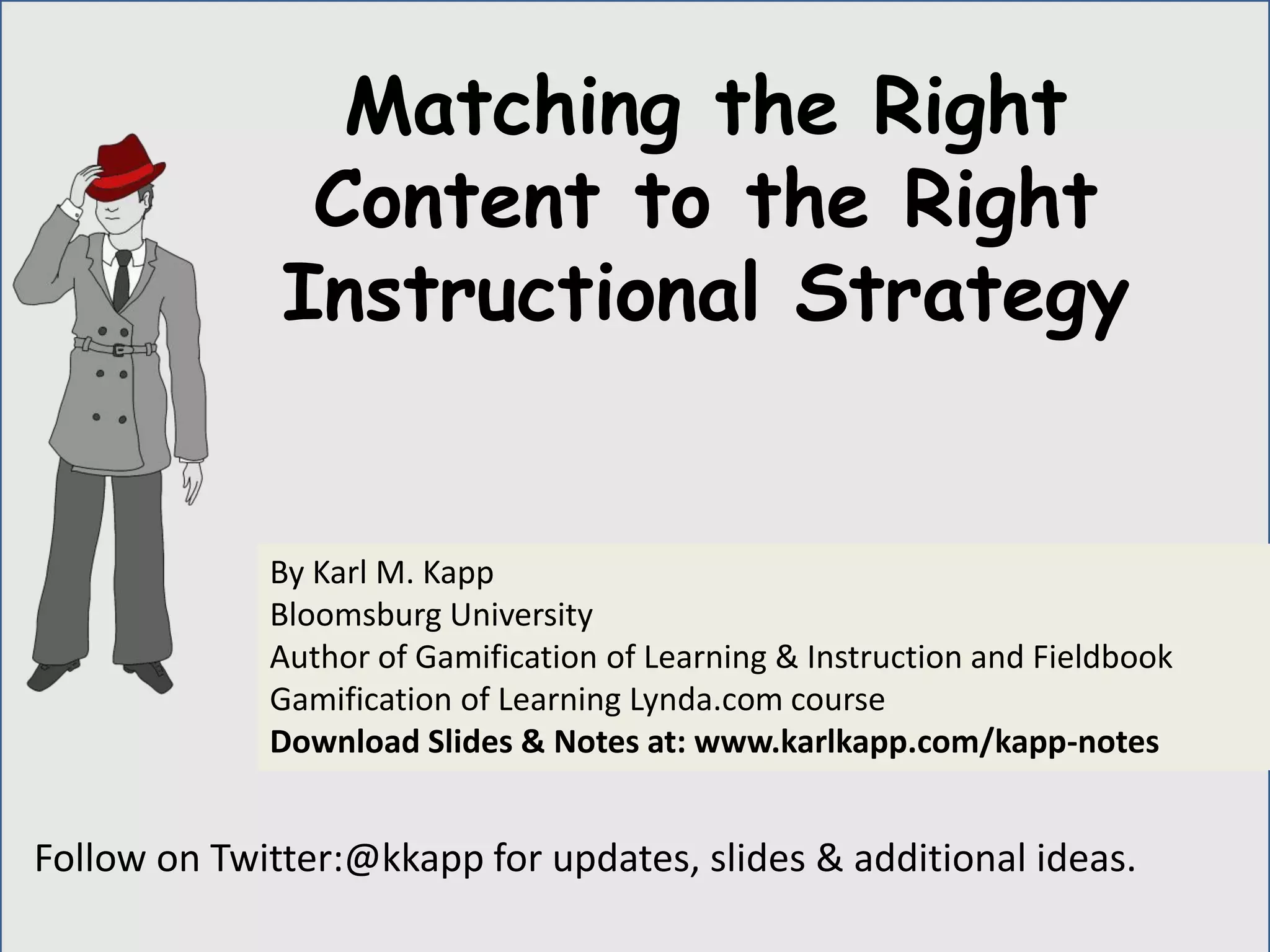 Follow on Twitter:@kkapp for updates, slides & additional ideas.
By Karl M. Kapp
Bloomsburg University
Author of Gamification of Learning & Instruction and Fieldbook
Gamification of Learning Lynda.com course
Download Slides & Notes at: www.karlkapp.com/kapp-notes
Matching the Right
Content to the Right
Instructional Strategy
 