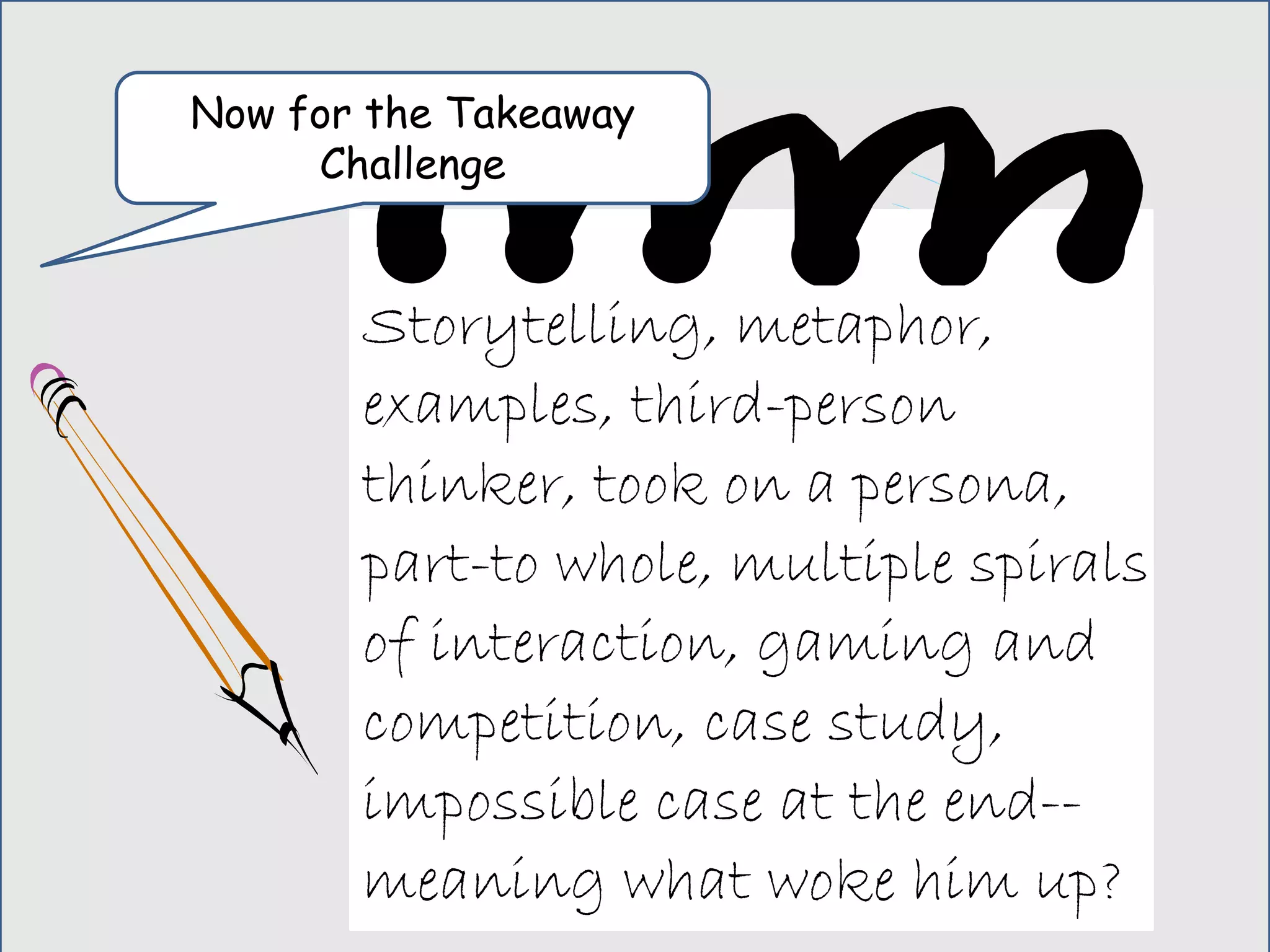 Now for the Takeaway
Challenge
Storytelling, metaphor,
examples, third-person
thinker, took on a persona,
part-to whole, multiple spirals
of interaction, gaming and
competition, case study,
impossible case at the end--
meaning what woke him up?
 