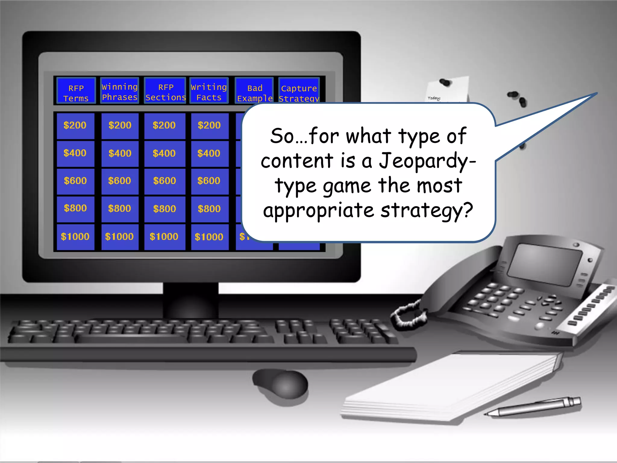 Ok so for what type of
knowledge is a
matching game most
appropriate?
Today:
Learn how to create
a winning proposal.
RFP
Terms
Winning
Phrases
Capture
Strategy
RFP
Sections
Writing
Facts
Bad
Example
It looks like Larry was
playing some type of
Jeopardy-Game when
the incident occurred.
So…for what type of
content is a Jeopardy-
type game the most
appropriate strategy?
 