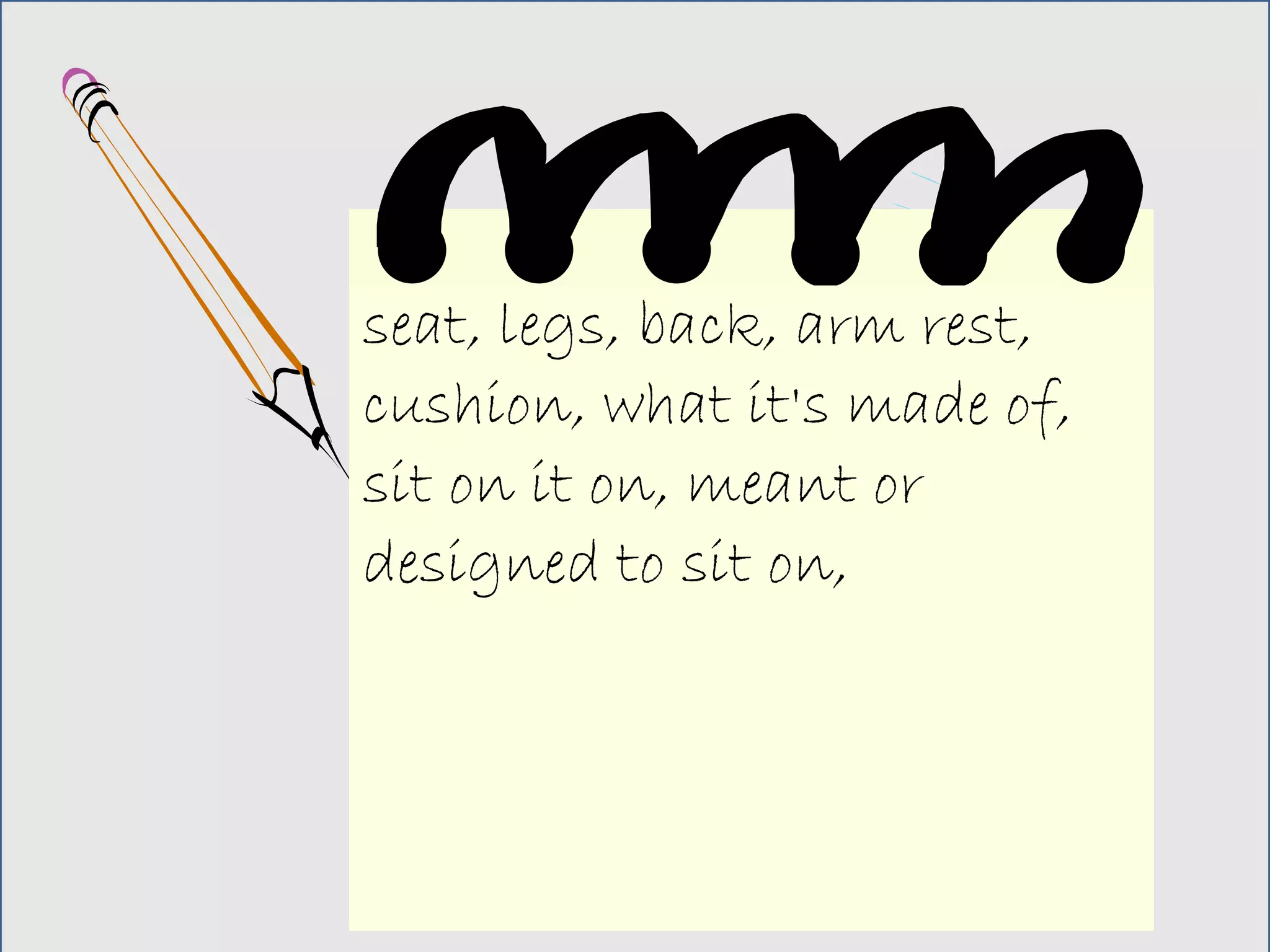 seat, legs, back, arm rest,
cushion, what it's made of,
sit on it on, meant or
designed to sit on,
 