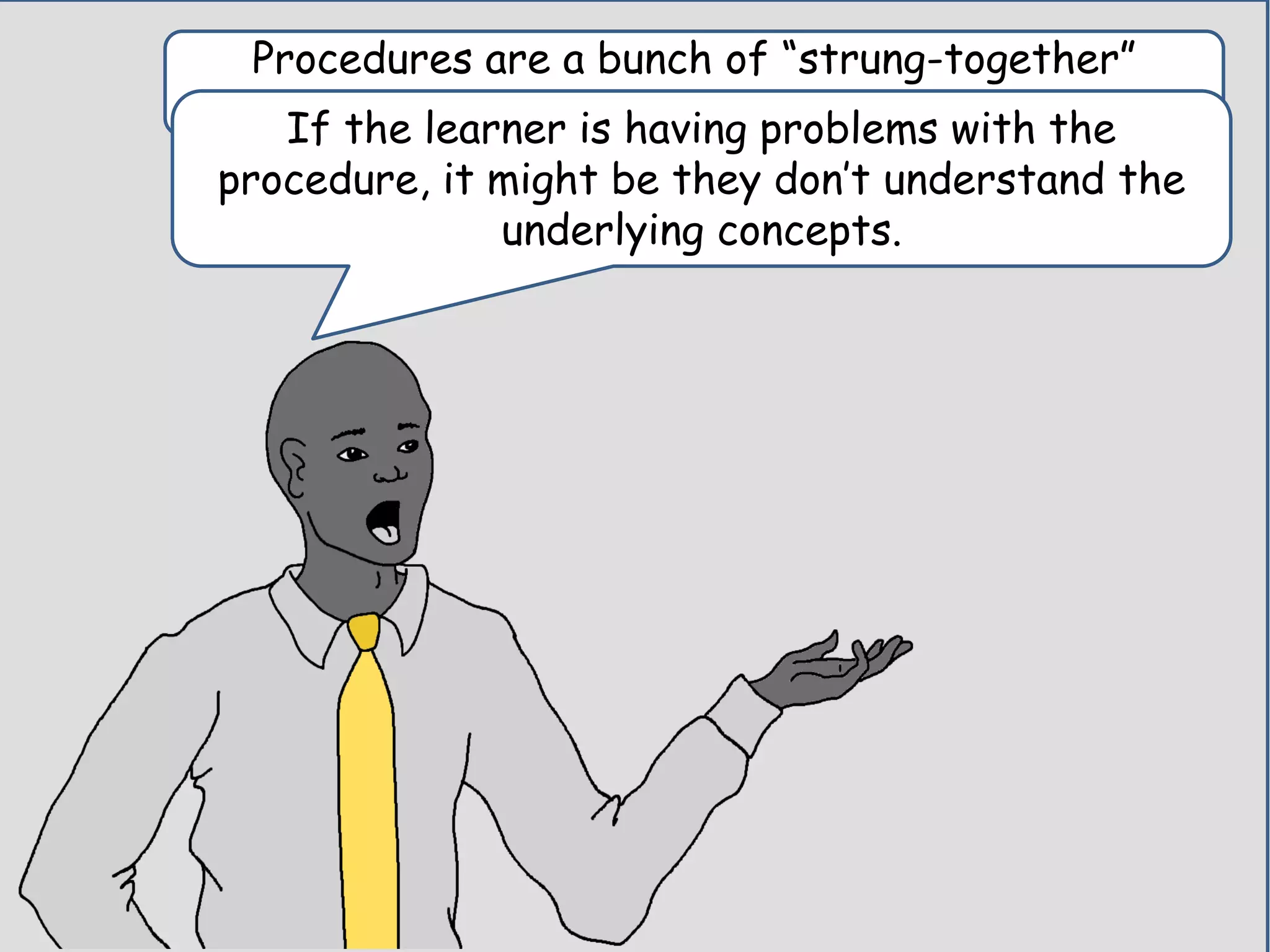 Procedures are a bunch of “strung-together”
concepts.If the learner is having problems with the
procedure, it might be they don’t understand the
underlying concepts.
 