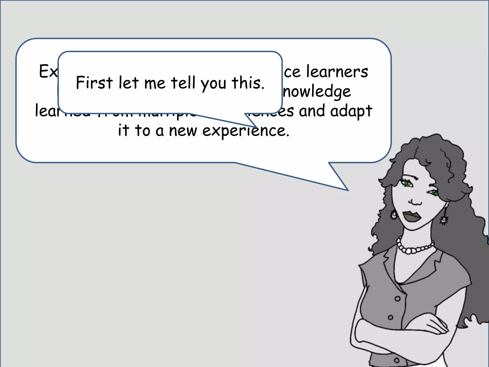 Experts are different from novice learners
because an expert can apply knowledge
learned from multiple experiences and adapt
it to a new experience.
First let me tell you this.
 