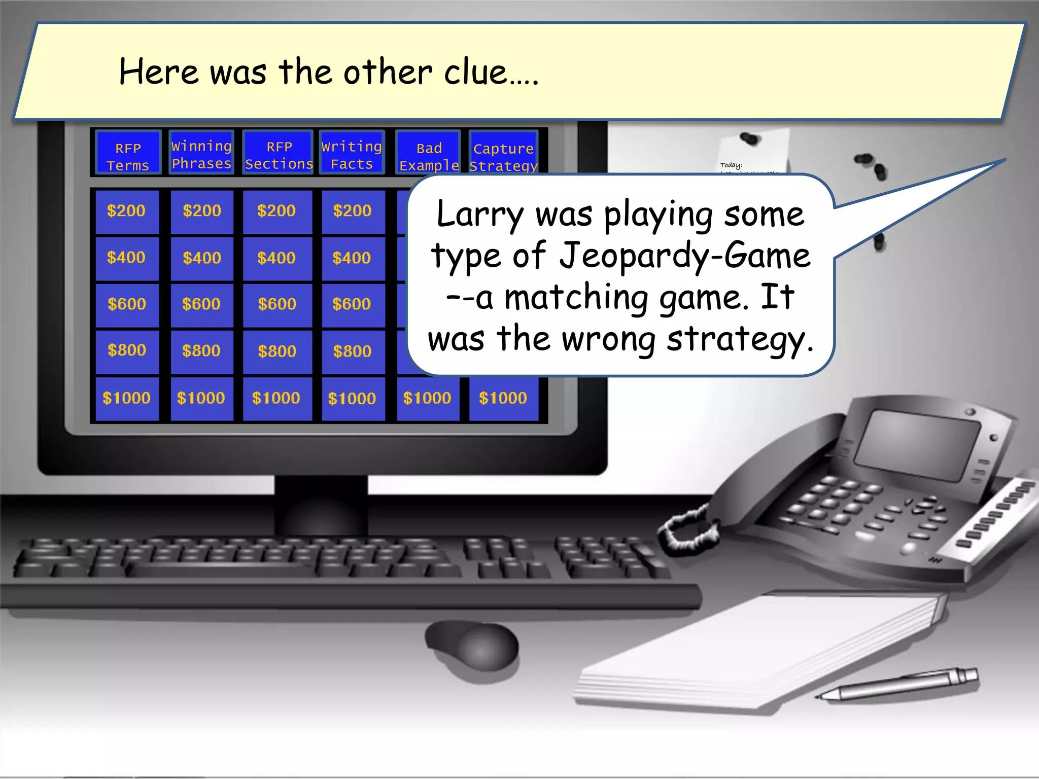 Ok so for what type of
knowledge is a
matching game most
appropriate?
Today:
Learn how to create
a winning proposal.
RFP
Terms
Winning
Phrases
Capture
Strategy
RFP
Sections
Writing
Facts
Bad
Example
Larry was playing some
type of Jeopardy-Game
–-a matching game. It
was the wrong strategy.
Here was the other clue….
 