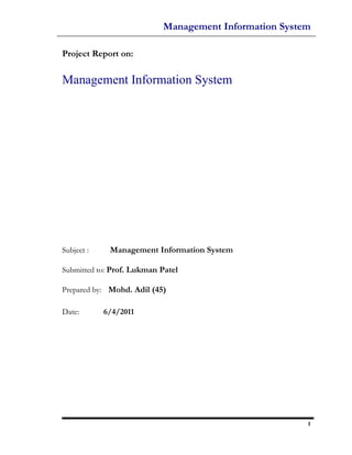 Management Information System

Project Report on:

Management Information System




Subject :    Management Information System

Submitted to: Prof. Lukman Patel

Prepared by: Mohd. Adil (45)

Date:       6/4/2011




                                                       1
 
