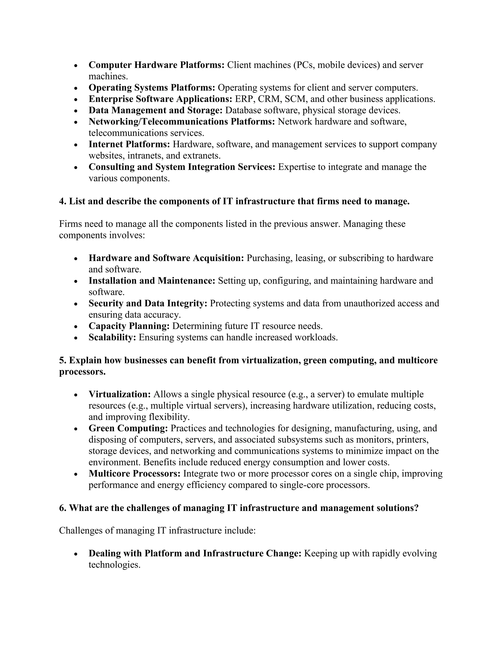 Computer Hardware Platforms: Client machines (PCs, mobile devices) and server
machines.
 Operating Systems Platforms: Operating systems for client and server computers.
 Enterprise Software Applications: ERP, CRM, SCM, and other business applications.
 Data Management and Storage: Database software, physical storage devices.
 Networking/Telecommunications Platforms: Network hardware and software,
telecommunications services.
 Internet Platforms: Hardware, software, and management services to support company
websites, intranets, and extranets.
 Consulting and System Integration Services: Expertise to integrate and manage the
various components.
4. List and describe the components of IT infrastructure that firms need to manage.
Firms need to manage all the components listed in the previous answer. Managing these
components involves:
 Hardware and Software Acquisition: Purchasing, leasing, or subscribing to hardware
and software.
 Installation and Maintenance: Setting up, configuring, and maintaining hardware and
software.
 Security and Data Integrity: Protecting systems and data from unauthorized access and
ensuring data accuracy.
 Capacity Planning: Determining future IT resource needs.
 Scalability: Ensuring systems can handle increased workloads.
5. Explain how businesses can benefit from virtualization, green computing, and multicore
processors.
 Virtualization: Allows a single physical resource (e.g., a server) to emulate multiple
resources (e.g., multiple virtual servers), increasing hardware utilization, reducing costs,
and improving flexibility.
 Green Computing: Practices and technologies for designing, manufacturing, using, and
disposing of computers, servers, and associated subsystems such as monitors, printers,
storage devices, and networking and communications systems to minimize impact on the
environment. Benefits include reduced energy consumption and lower costs.
 Multicore Processors: Integrate two or more processor cores on a single chip, improving
performance and energy efficiency compared to single-core processors.
6. What are the challenges of managing IT infrastructure and management solutions?
Challenges of managing IT infrastructure include:
 Dealing with Platform and Infrastructure Change: Keeping up with rapidly evolving
technologies.
 